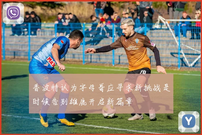 香波特认为字母哥应寻求新挑战是时候告别雄鹿开启新篇章