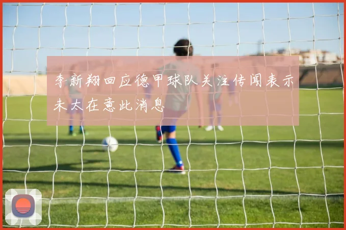 李新翔回应德甲球队关注传闻表示未太在意此消息