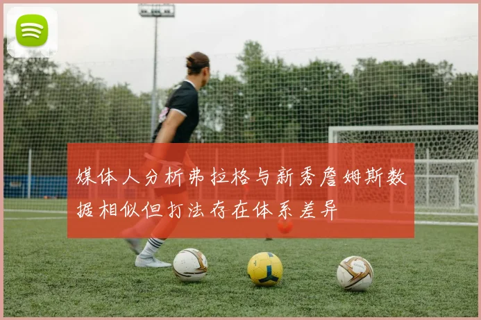 媒体人分析弗拉格与新秀詹姆斯数据相似但打法存在体系差异