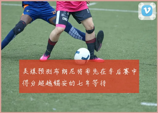 美媒预测布朗尼将率先在季后赛中得分超越锡安的七年等待