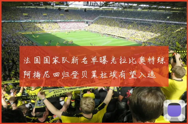 法国国家队新名单曝光拉比奥特琼阿梅尼回归登贝莱杜埃有望入选