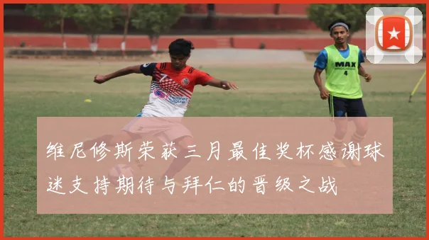 维尼修斯荣获三月最佳奖杯感谢球迷支持期待与拜仁的晋级之战