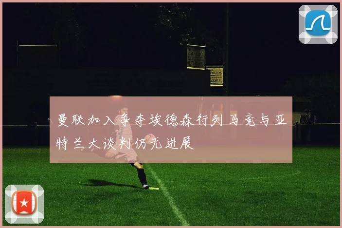 曼联加入争夺埃德森行列马竞与亚特兰大谈判仍无进展