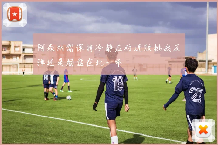 阿森纳需保持冷静应对连败挑战反弹还是崩盘在此一举