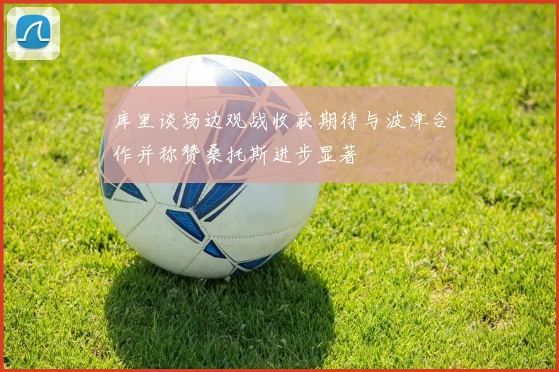 库里谈场边观战收获期待与波津合作并称赞桑托斯进步显著