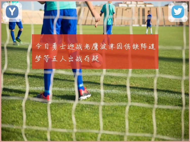 今日勇士迎战老鹰波津因伤缺阵追梦等五人出战存疑