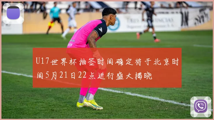 U17世界杯抽签时间确定将于北京时间5月21日22点进行盛大揭晓