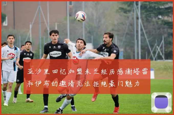 亚沙里回忆加盟米兰经历感谢塔雷和伊布的邀请无法拒绝豪门魅力