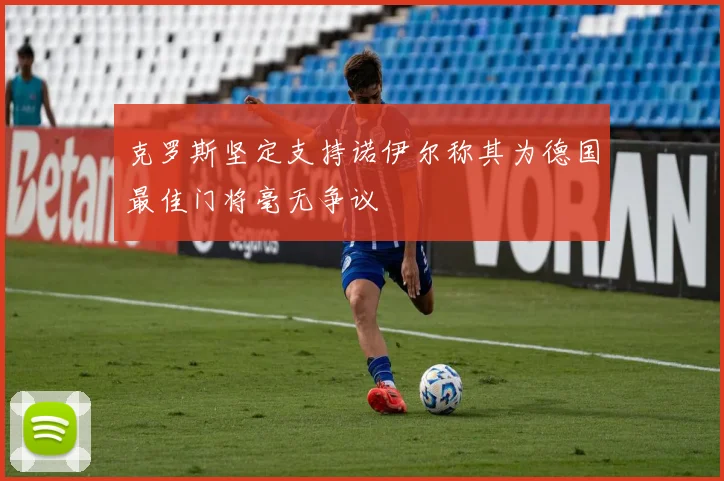 克罗斯坚定支持诺伊尔称其为德国最佳门将毫无争议