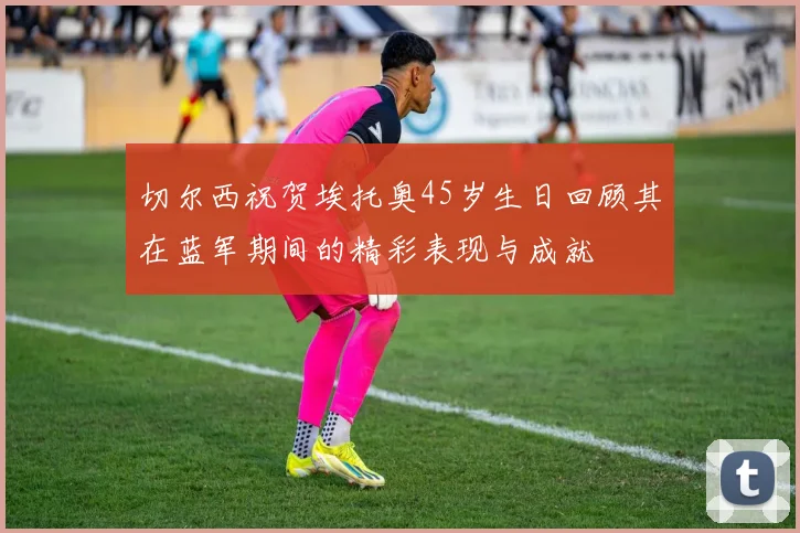 切尔西祝贺埃托奥45岁生日回顾其在蓝军期间的精彩表现与成就