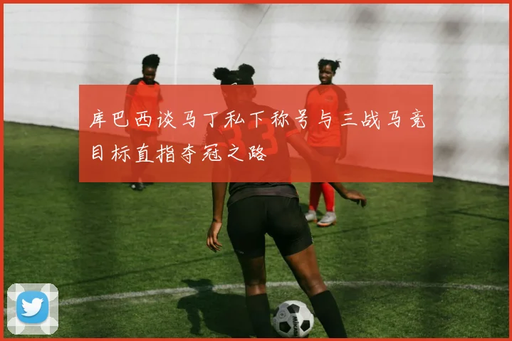 库巴西谈马丁私下称号与三战马竞目标直指夺冠之路